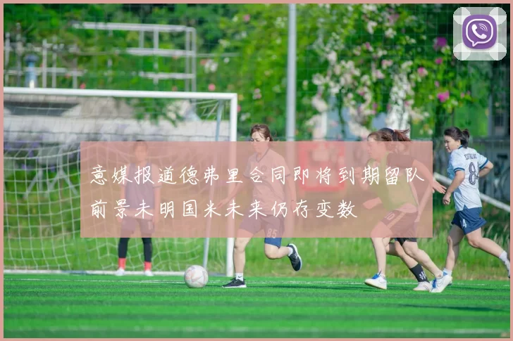 意媒报道德弗里合同即将到期留队前景未明国米未来仍存变数
