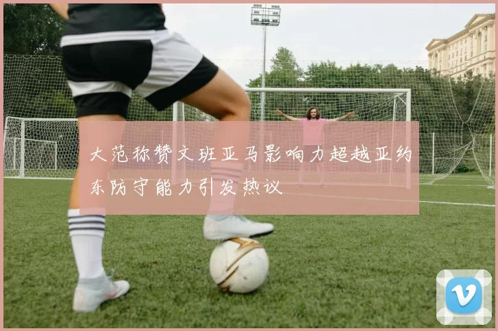 大范称赞文班亚马影响力超越亚约东防守能力引发热议