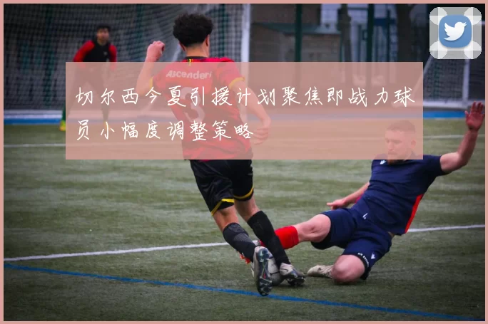切尔西今夏引援计划聚焦即战力球员小幅度调整策略