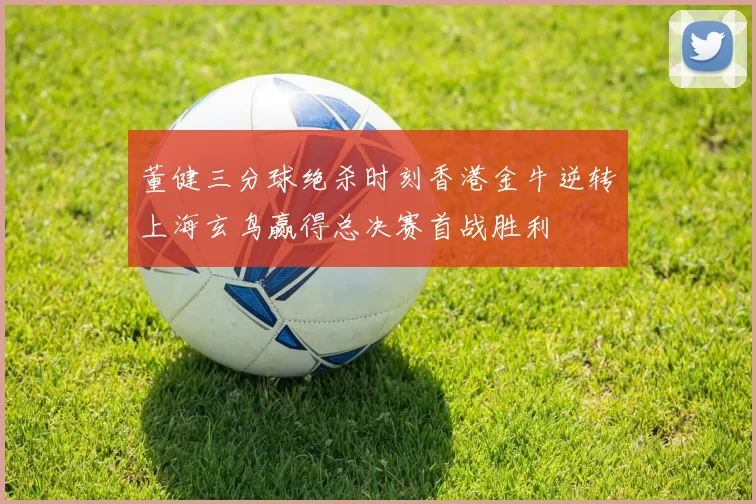 董健三分球绝杀时刻香港金牛逆转上海玄鸟赢得总决赛首战胜利
