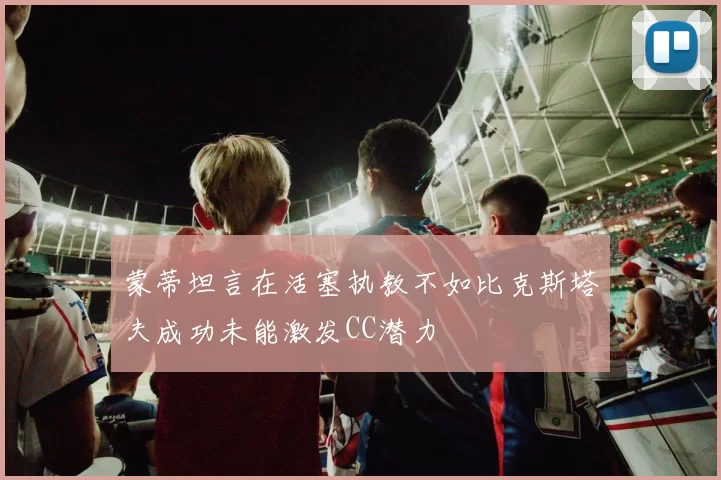 蒙蒂坦言在活塞执教不如比克斯塔夫成功未能激发CC潜力