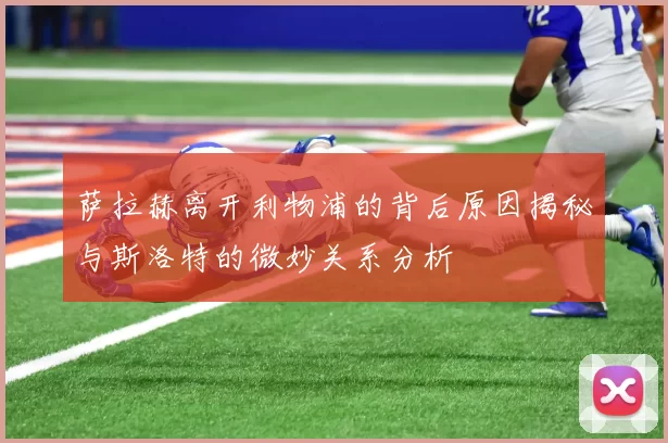 萨拉赫离开利物浦的背后原因揭秘与斯洛特的微妙关系分析