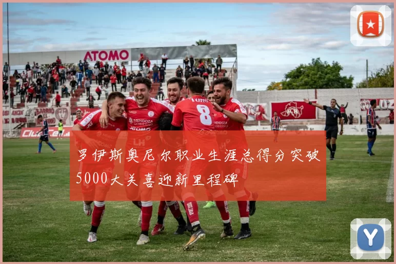 罗伊斯奥尼尔职业生涯总得分突破5000大关喜迎新里程碑