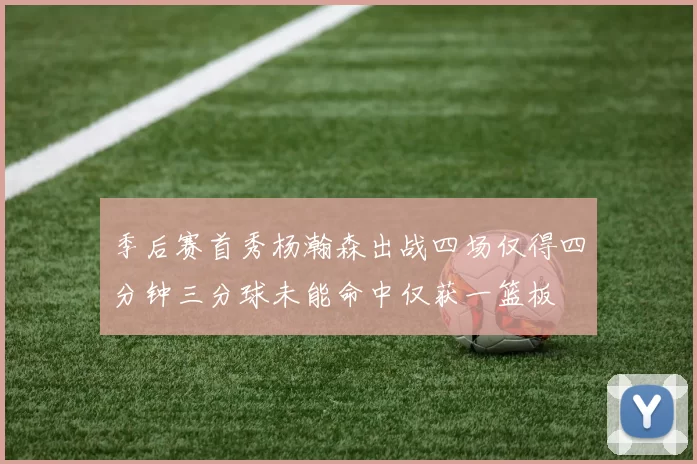 季后赛首秀杨瀚森出战四场仅得四分钟三分球未能命中仅获一篮板