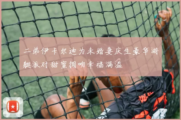 二弟伊卡尔迪为未婚妻庆生豪华游艇派对甜蜜拥吻幸福满溢