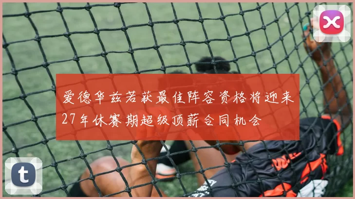 爱德华兹若获最佳阵容资格将迎来27年休赛期超级顶薪合同机会