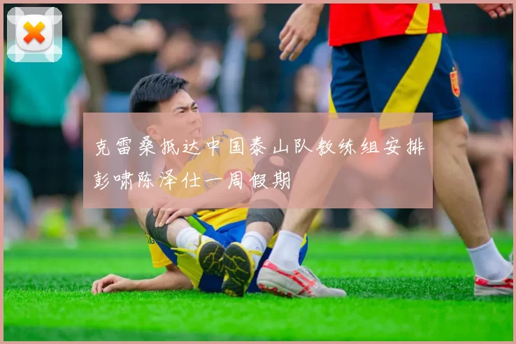 克雷桑抵达中国泰山队教练组安排彭啸陈泽仕一周假期