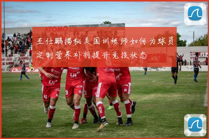 王仕鹏揭秘美国训练师如何为球员定制营养补剂提升竞技状态