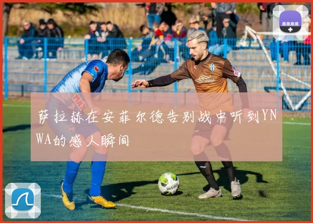 萨拉赫在安菲尔德告别战中听到YNWA的感人瞬间
