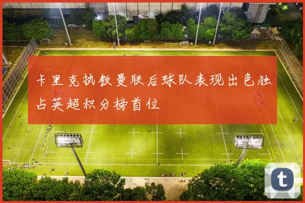 卡里克执教曼联后球队表现出色独占英超积分榜首位