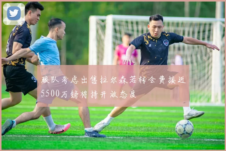 狼队考虑出售拉尔森若转会费接近5500万镑将持开放态度