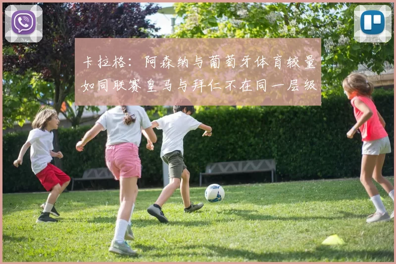 卡拉格：阿森纳与葡萄牙体育较量如同联赛皇马与拜仁不在同一层级