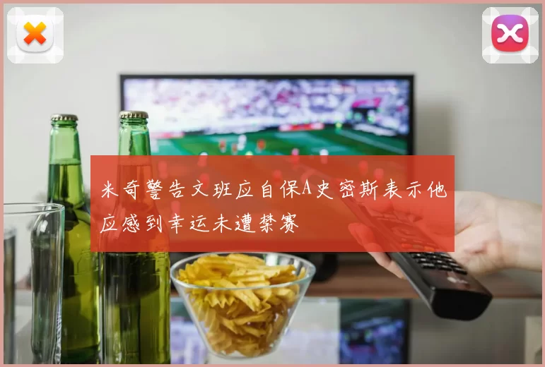米奇警告文班应自保A史密斯表示他应感到幸运未遭禁赛