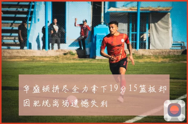 华盛顿拼尽全力拿下19分15篮板却因犯规离场遗憾失利