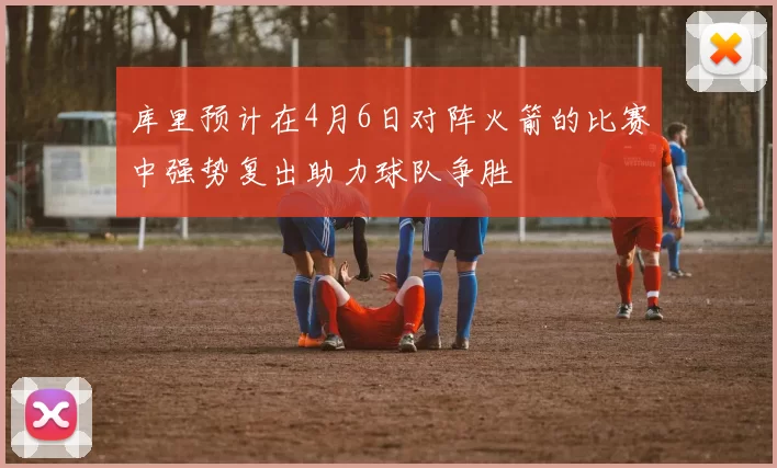 库里预计在4月6日对阵火箭的比赛中强势复出助力球队争胜