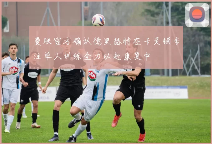 曼联官方确认德里赫特在卡灵顿专注单人训练全力以赴康复中