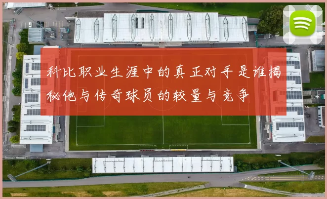 科比职业生涯中的真正对手是谁揭秘他与传奇球员的较量与竞争