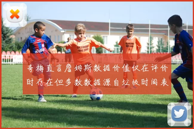 夸梅直言詹姆斯数据价值仅在评价时存在但多数数据源自垃圾时间表现